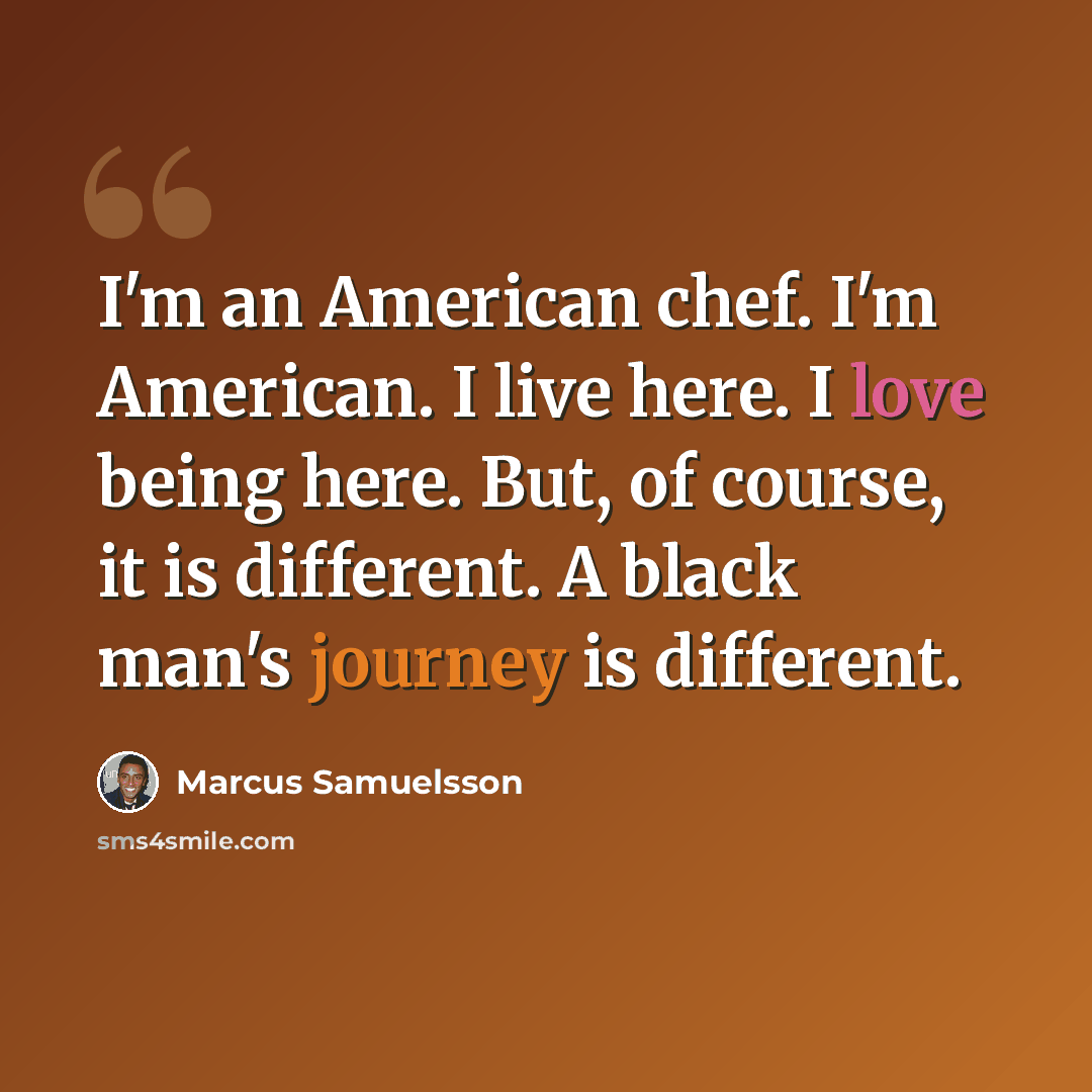 “I'm an American chef. I'm American. I live here. I love being here. But, of course, it is different. A black man's journey is different.” quote by Marcus Samuelsson