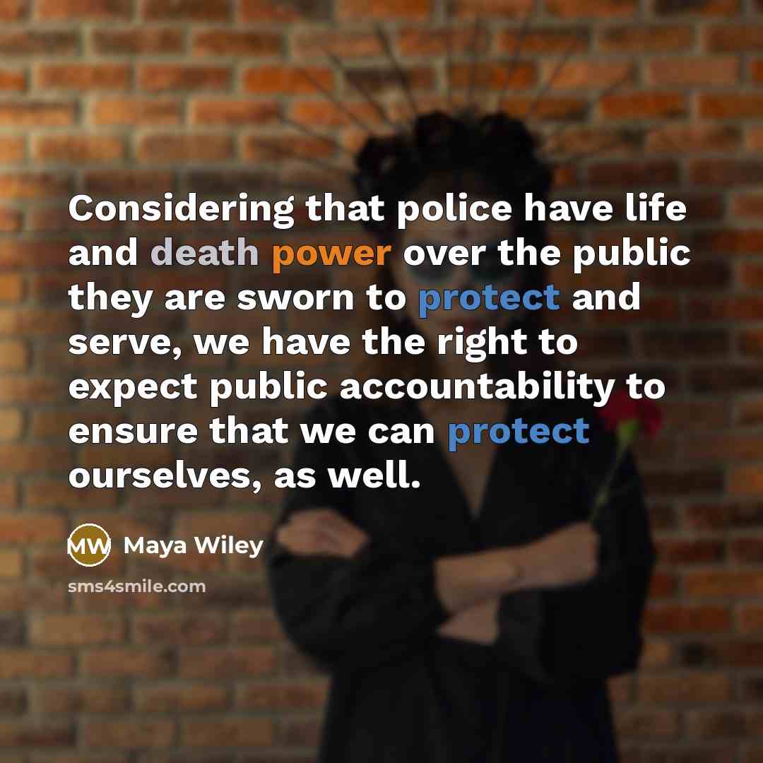 “Considering that police have life and death power over the public they are sworn to protect and serve, we have the right to expect public accountability to ensure that we can protect ourselves, as well.” quote by Maya Wiley