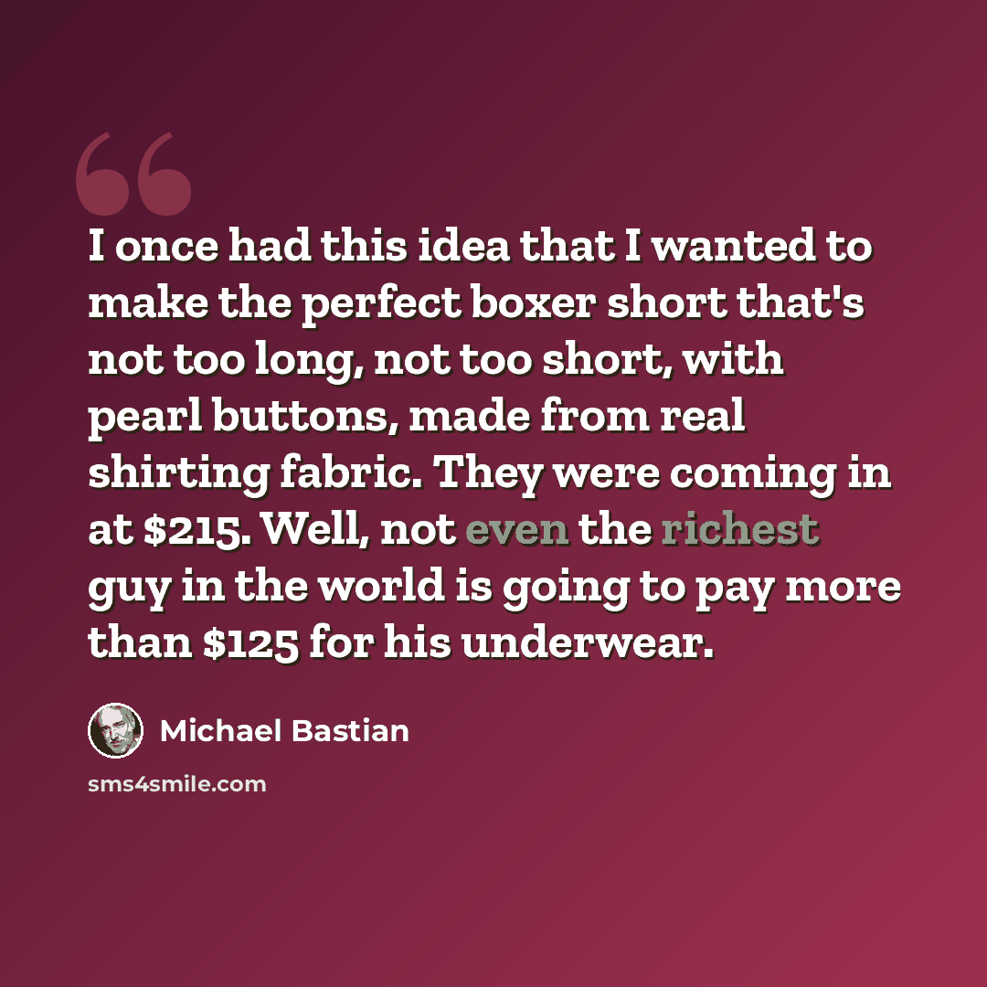 “I once had this idea that I wanted to make the perfect boxer short that's not too long, not too short, with pearl buttons, made from real shirting fabric. They were coming in at $215. Well, not even the richest guy in the world is going to pay more than $125 for his underwear.” quote by Michael Bastian