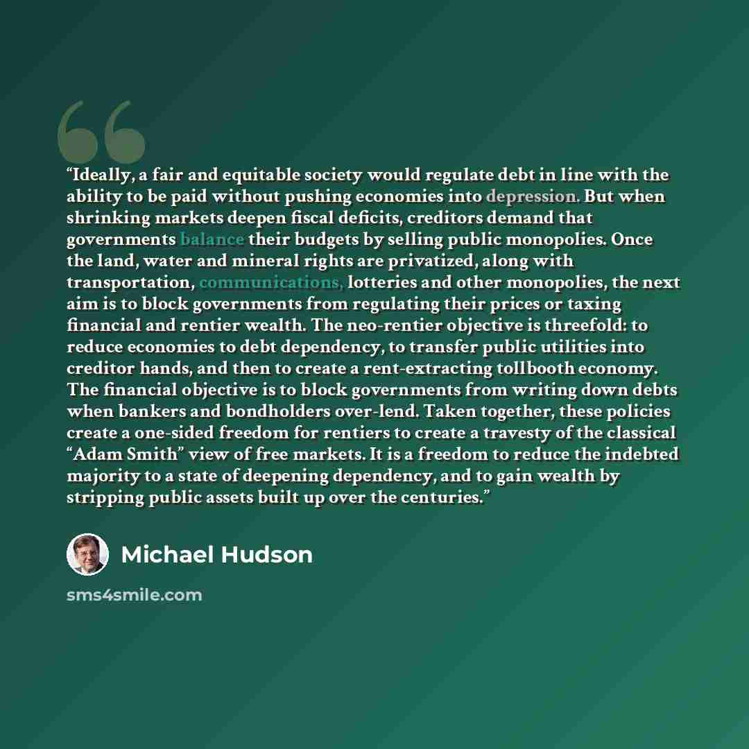 “Ideally, a fair and equitable society would regulate debt in line with the ability to be paid without pushing economies into depression. But when shrinking markets deepen fiscal deficits, creditors demand that governments balance their budgets by selling public monopolies. Once the land, water and…” quote by Michael Hudson