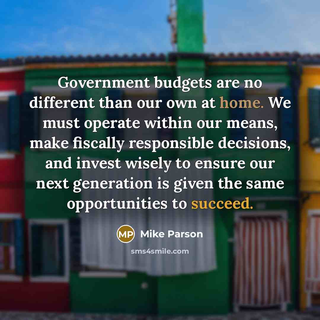 “Government budgets are no different than our own at home. We must operate within our means, make fiscally responsible decisions, and invest wisely to ensure our next generation is given the same opportunities to succeed.” quote by Mike Parson