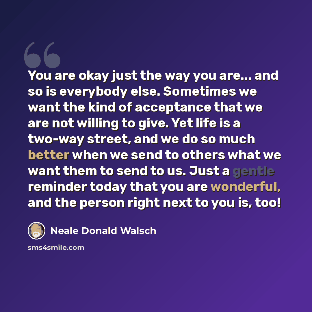 “You are okay just the way you are... and so is everybody else. Sometimes we want the kind of acceptance that we are not willing to give. Yet life is a two-way street, and we do so much better when we send to others what we want them to send to us. Just a gentle reminder today that you are…” quote by Neale Donald Walsch