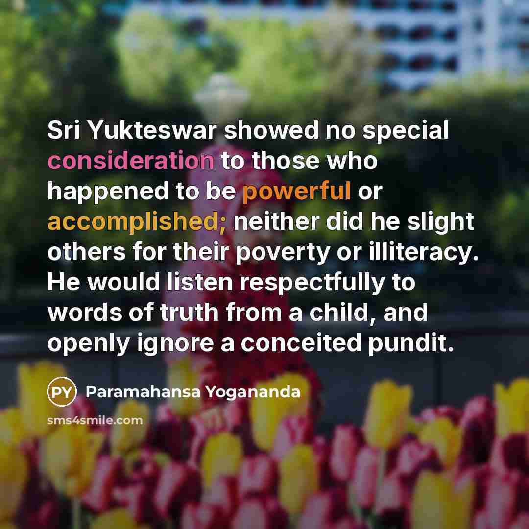 “Sri Yukteswar showed no special consideration to those who happened to be powerful or accomplished; neither did he slight others for their poverty or illiteracy. He would listen respectfully to words of truth from a child, and openly ignore a conceited pundit.” quote by Paramahansa Yogananda