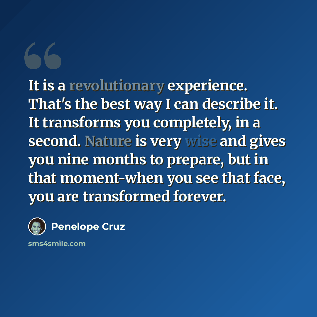“It is a revolutionary experience. That's the best way I can describe it. It transforms you completely, in a second. Nature is very wise and gives you nine months to prepare, but in that moment-when you see that face, you are transformed forever.” quote by Penelope Cruz