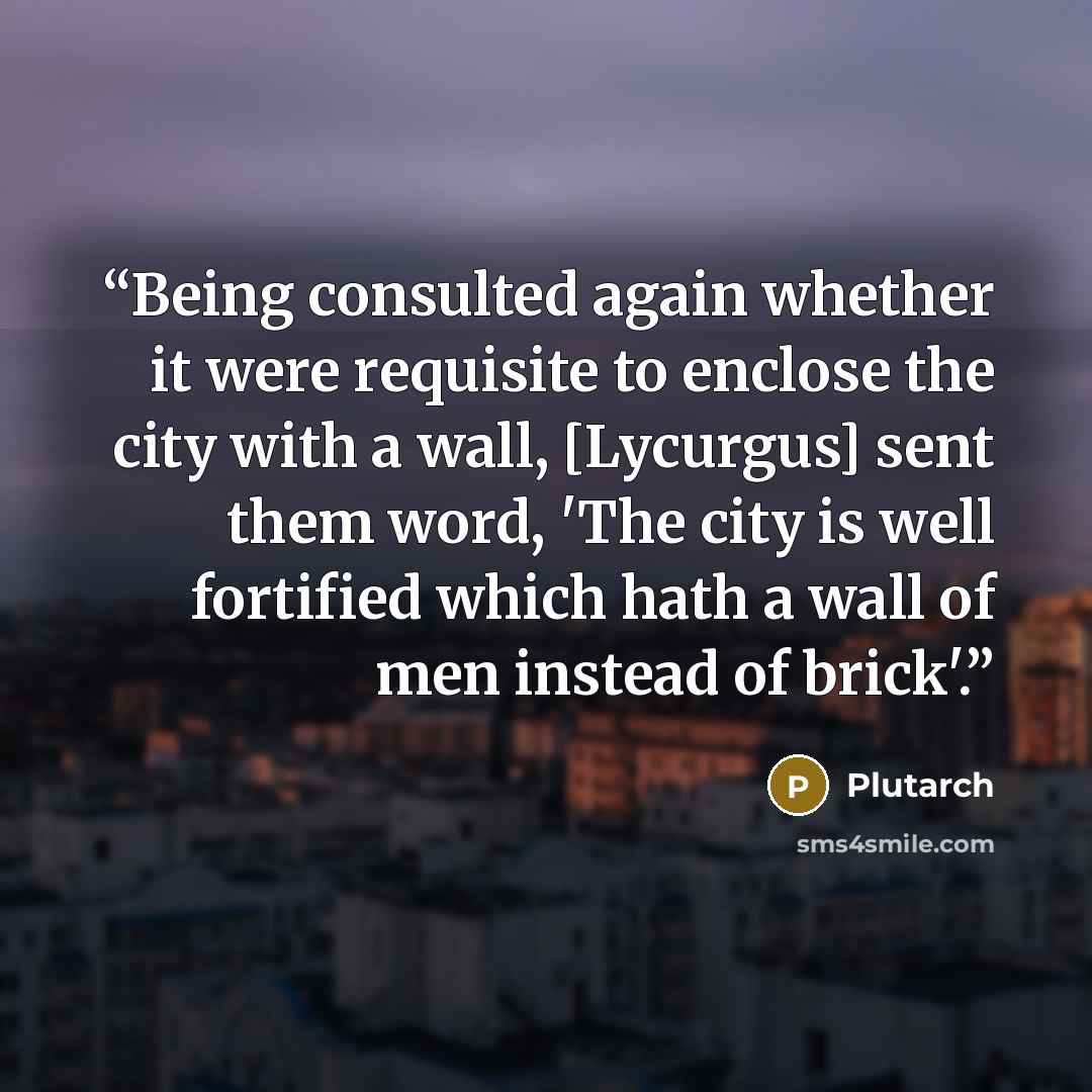 “Being consulted again whether it were requisite to enclose the city with a wall, [Lycurgus] sent them word, 'The city is well fortified which hath a wall of men instead of brick'.” quote by Plutarch