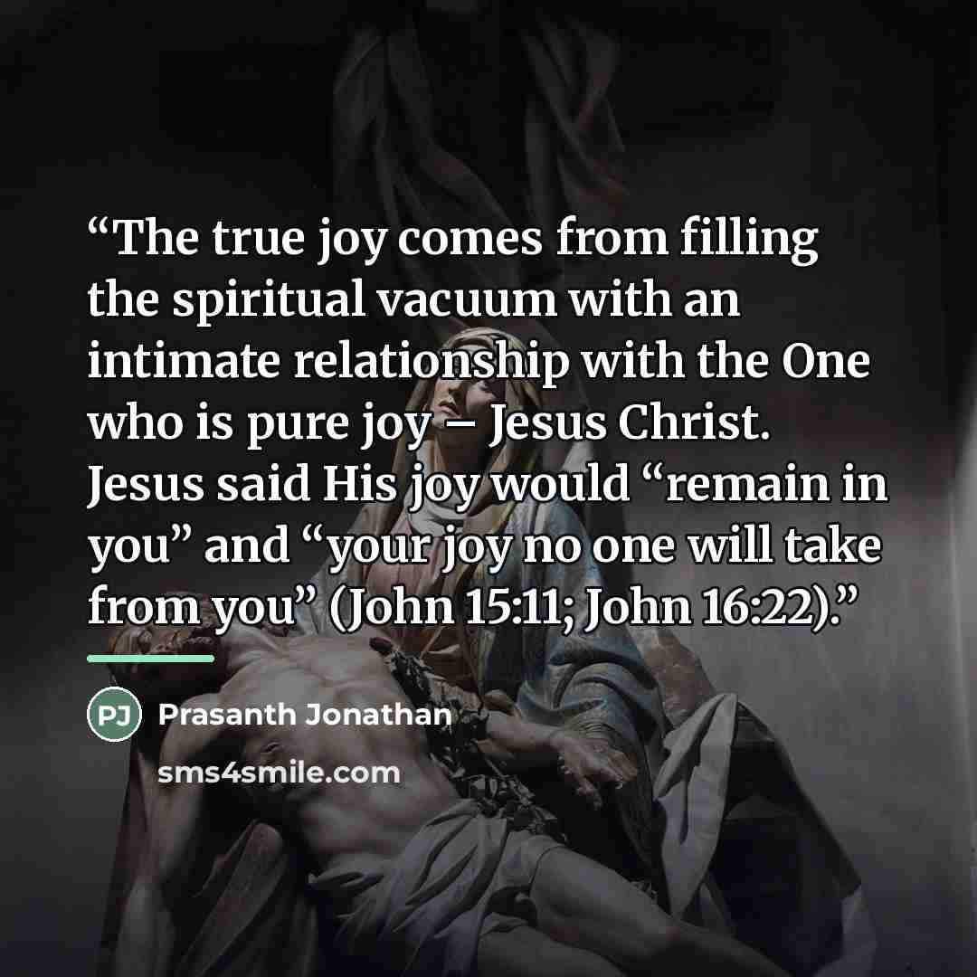 “The true joy comes from filling the spiritual vacuum with an intimate relationship with the One who is pure joy – Jesus Christ. Jesus said His joy would “remain in you” and “your joy no one will take from you” (John 15:11; John 16:22).” quote by Prasanth Jonathan