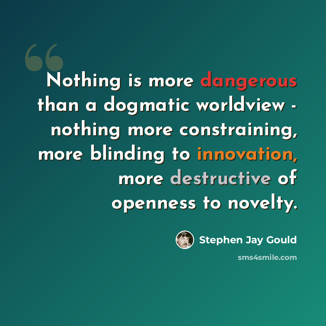 “Nothing is more dangerous than a dogmatic worldview - nothing more constraining, more blinding to innovation, more destructive of openness to novelty.” quote by Stephen Jay Gould