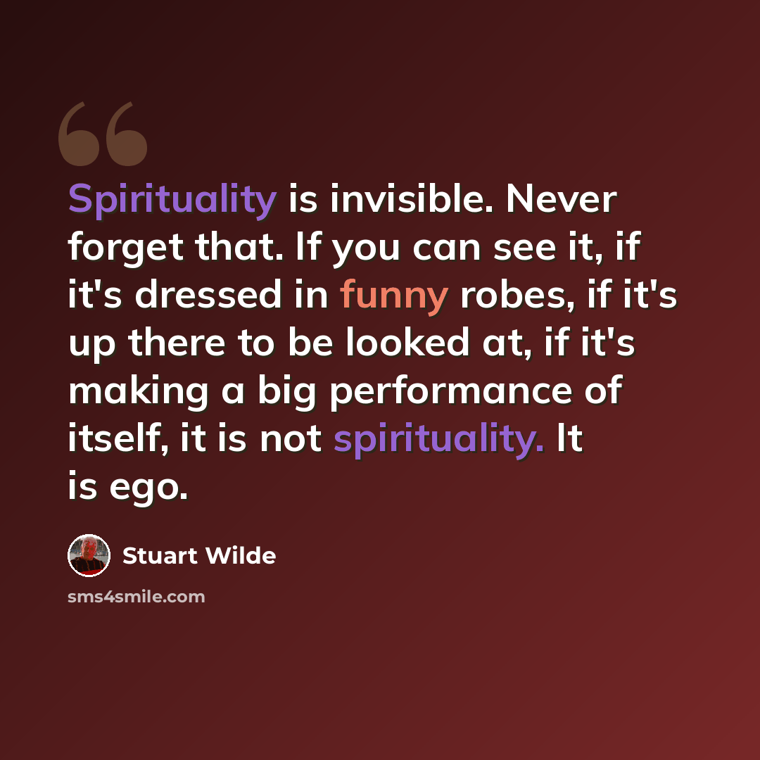 “Spirituality is invisible. Never forget that. If you can see it, if it's dressed in funny robes, if it's up there to be looked at, if it's making a big performance of itself, it is not spirituality. It is ego.” quote by Stuart Wilde