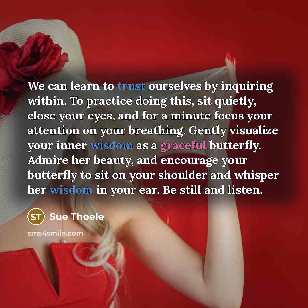 “We can learn to trust ourselves by inquiring within. To practice doing this, sit quietly, close your eyes, and for a minute focus your attention on your breathing. Gently visualize your inner wisdom as a graceful butterfly. Admire her beauty, and encourage your butterfly to sit on your shoulder…” quote by Sue Thoele