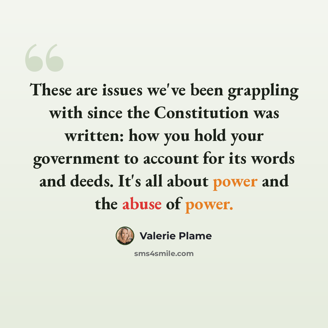 “These are issues we've been grappling with since the Constitution was written: how you hold your government to account for its words and deeds. It's all about power and the abuse of power.” quote by Valerie Plame