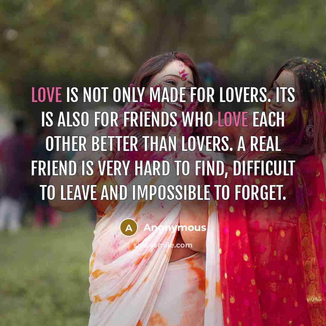 “Love is not only made for lovers. its is also for friends who love each other better than lovers. A real friend is very hard to find, difficult to leave and impossible to forget.” quote by Anonymous