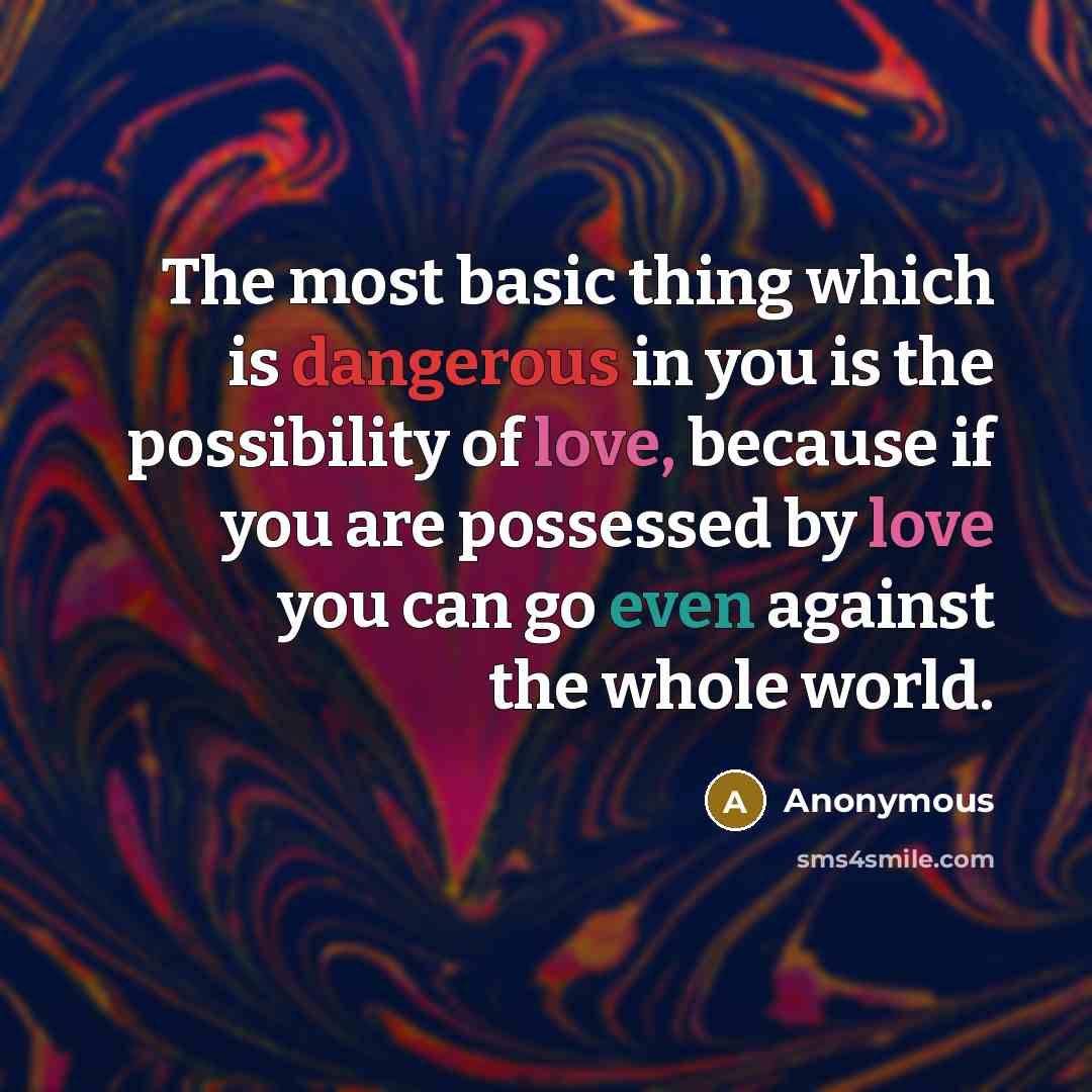 “The most basic thing which is dangerous in you is the possibility of love, because if you are possessed by love you can go even against the whole world.” quote by Anonymous