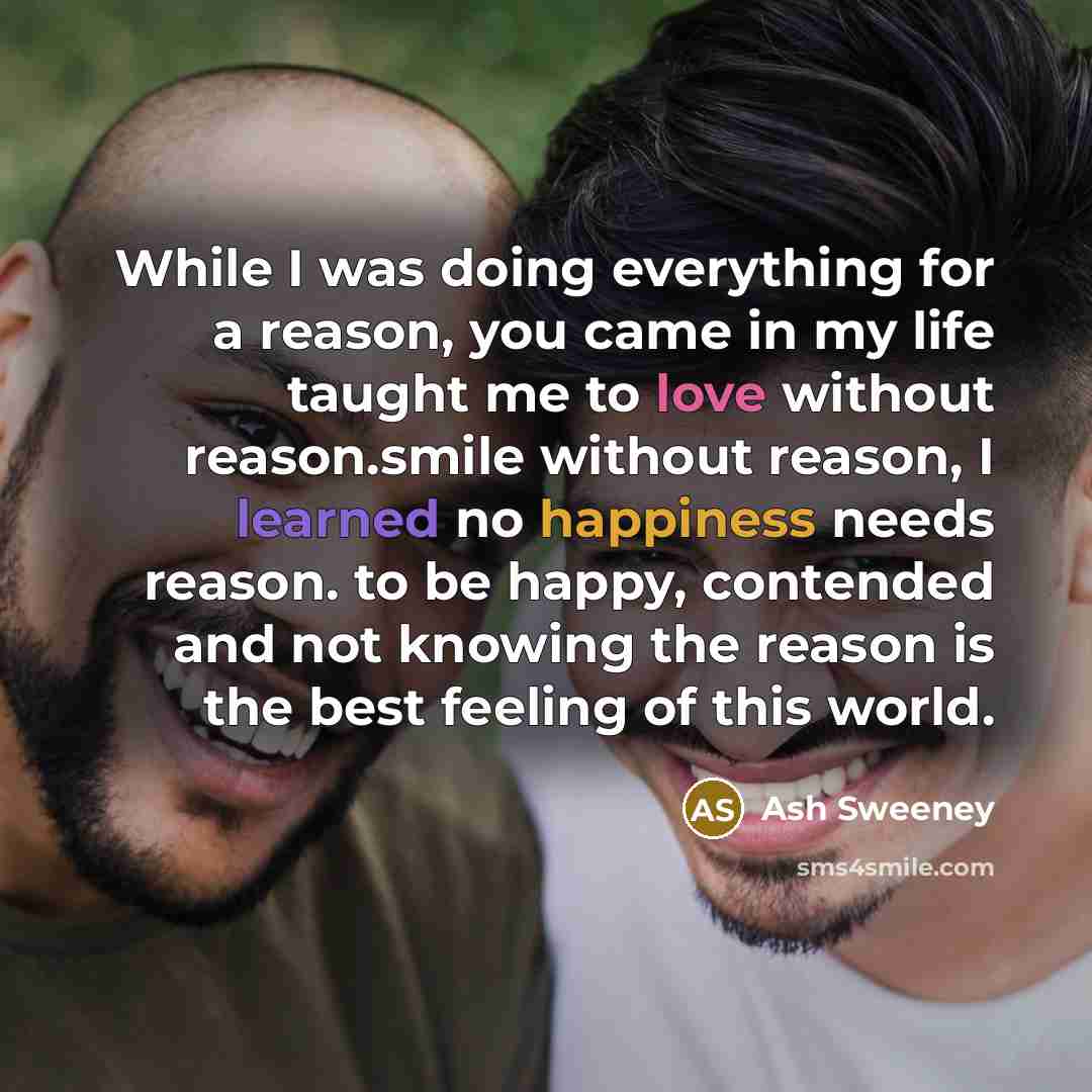 “While I was doing everything for a reason, you came in my life taught me to love without reason.smile without reason, I learned no happiness needs reason. to be happy, contended and not knowing the reason is the best feeling of this world.” quote by Ash Sweeney