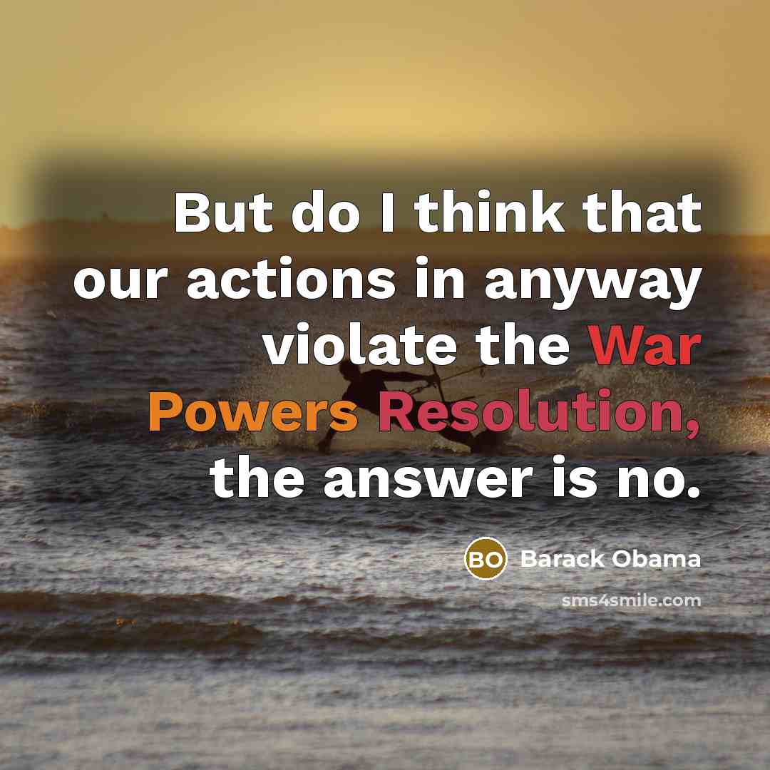 “But do I think that our actions in anyway violate the War Powers Resolution, the answer is no.” quote by Barack Obama