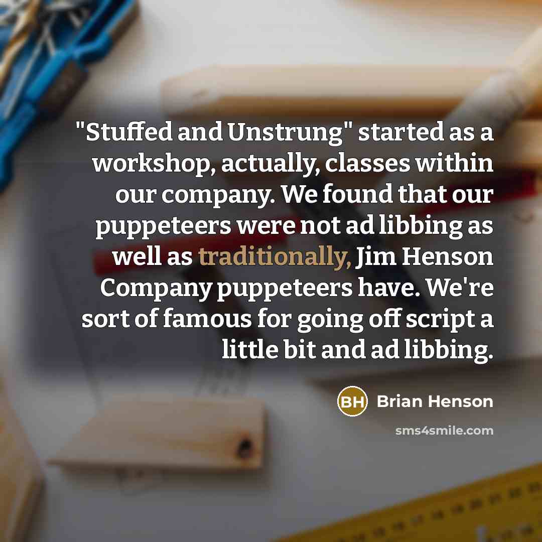 “"Stuffed and Unstrung" started as a workshop, actually, classes within our company. We found that our puppeteers were not ad libbing as well as traditionally, Jim Henson Company puppeteers have. We're sort of famous for going off script a little bit and ad libbing.” quote by Brian Henson