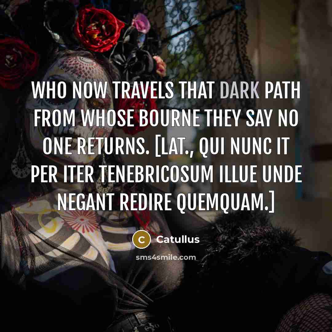 “Who now travels that dark path from whose bourne they say no one returns. [Lat., Qui nunc it per iter tenebricosum Illue unde negant redire quemquam.]” quote by Catullus