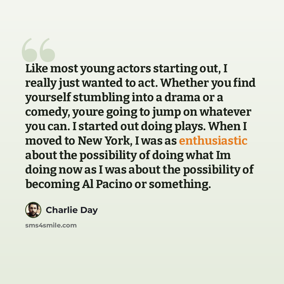“Like most young actors starting out, I really just wanted to act. Whether you find yourself stumbling into a drama or a comedy, youre going to jump on whatever you can. I started out doing plays. When I moved to New York, I was as enthusiastic about the possibility of doing what Im doing now as I…” quote by Charlie Day
