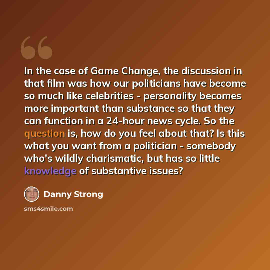 “In the case of Game Change, the discussion in that film was how our politicians have become so much like celebrities - personality becomes more important than substance so that they can function in a 24-hour news cycle. So the question is, how do you feel about that? Is this what you want from a…” quote by Danny Strong