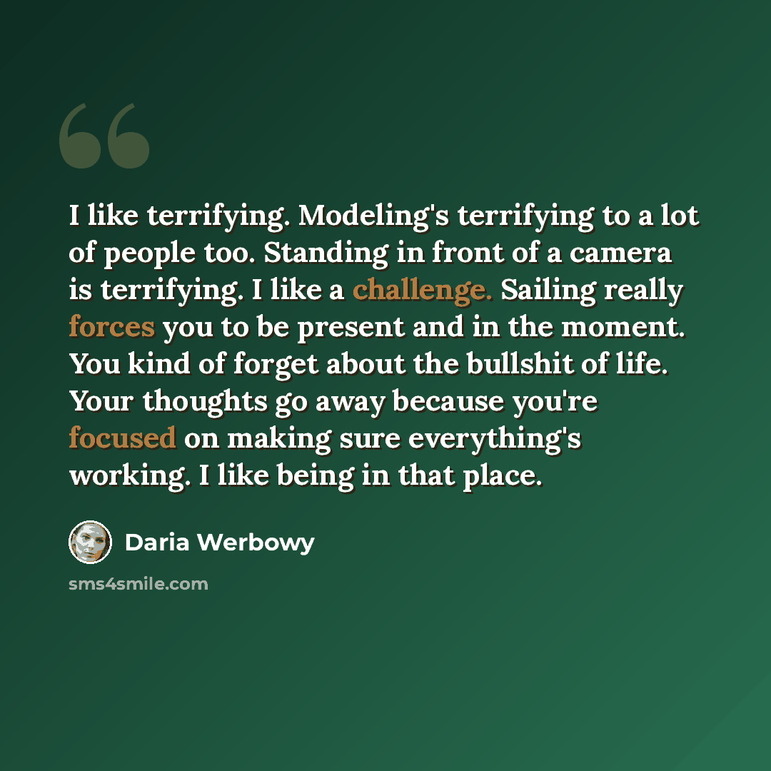 “I like terrifying. Modeling's terrifying to a lot of people too. Standing in front of a camera is terrifying. I like a challenge. Sailing really forces you to be present and in the moment. You kind of forget about the bullshit of life. Your thoughts go away because you're focused on making sure…” quote by Daria Werbowy