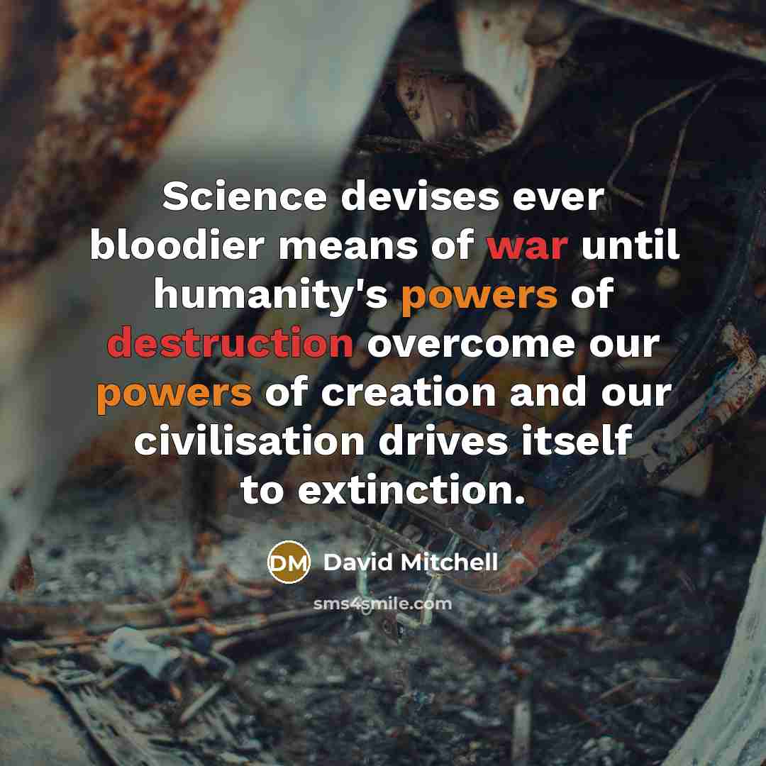 “Science devises ever bloodier means of war until humanity's powers of destruction overcome our powers of creation and our civilisation drives itself to extinction.” quote by David Mitchell