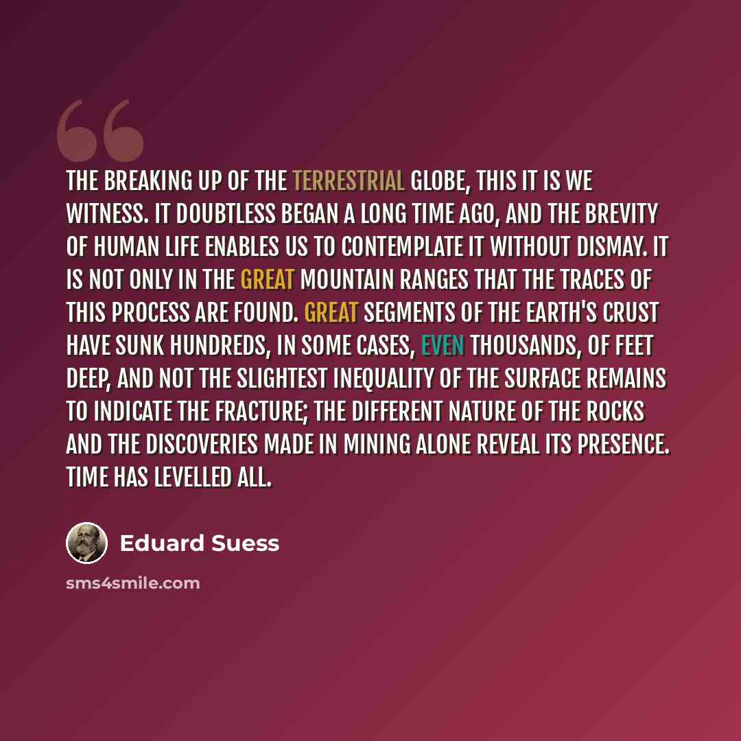 “The breaking up of the terrestrial globe, this it is we witness. It doubtless began a long time ago, and the brevity of human life enables us to contemplate it without dismay. It is not only in the great mountain ranges that the traces of this process are found. Great segments of the earth's crust…” quote by Eduard Suess