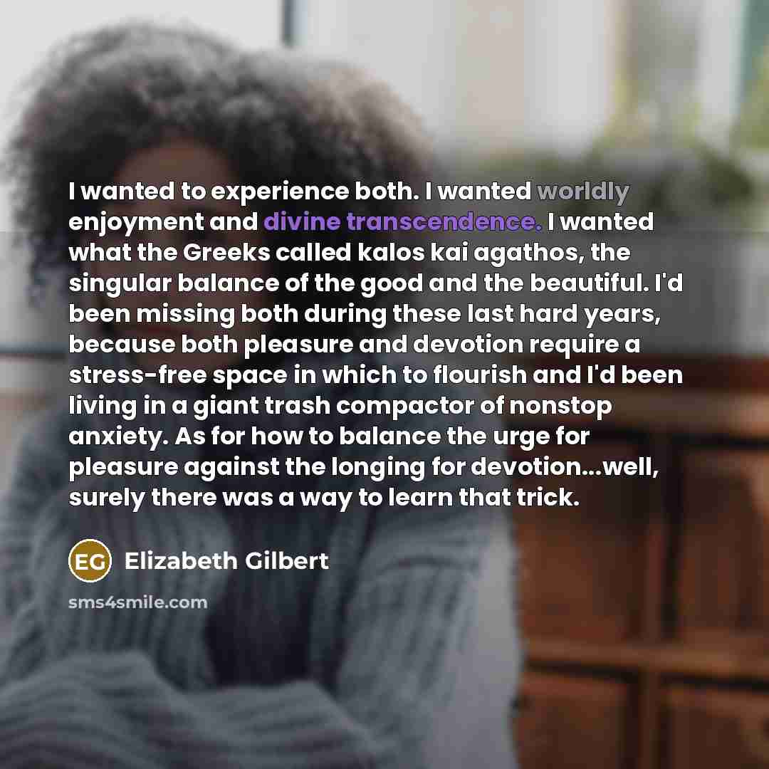 “I wanted to experience both. I wanted worldly enjoyment and divine transcendence. I wanted what the Greeks called kalos kai agathos, the singular balance of the good and the beautiful. I'd been missing both during these last hard years, because both pleasure and devotion require a stress-free…” quote by Elizabeth Gilbert