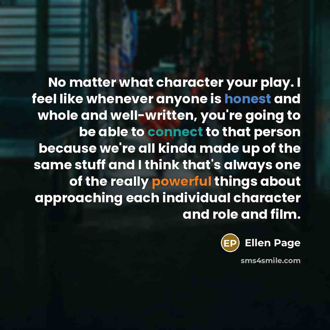“No matter what character your play. I feel like whenever anyone is honest and whole and well-written, you're going to be able to connect to that person because we're all kinda made up of the same stuff and I think that's always one of the really powerful things about approaching each individual…” quote by Ellen Page