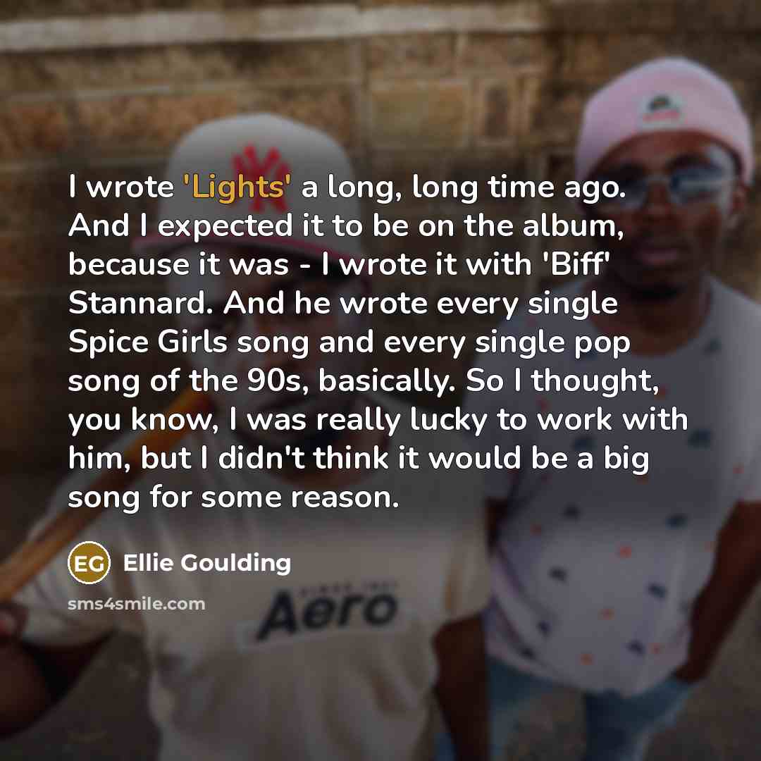 “I wrote 'Lights' a long, long time ago. And I expected it to be on the album, because it was - I wrote it with 'Biff' Stannard. And he wrote every single Spice Girls song and every single pop song of the 90s, basically. So I thought, you know, I was really lucky to work with him, but I didn't…” quote by Ellie Goulding