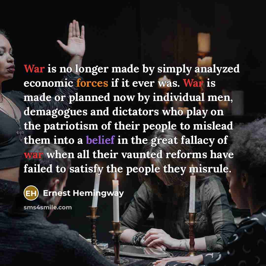 “War is no longer made by simply analyzed economic forces if it ever was. War is made or planned now by individual men, demagogues and dictators who play on the patriotism of their people to mislead them into a belief in the great fallacy of war when all their vaunted reforms have failed to satisfy…” quote by Ernest Hemingway