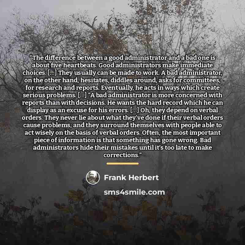 “The difference between a good administrator and a bad one is about five heartbeats. Good administrators make immediate choices. […] They usually can be made to work. A bad administrator, on the other hand, hesitates, diddles around, asks for committees, for research and reports. Eventually, he…” quote by Frank Herbert