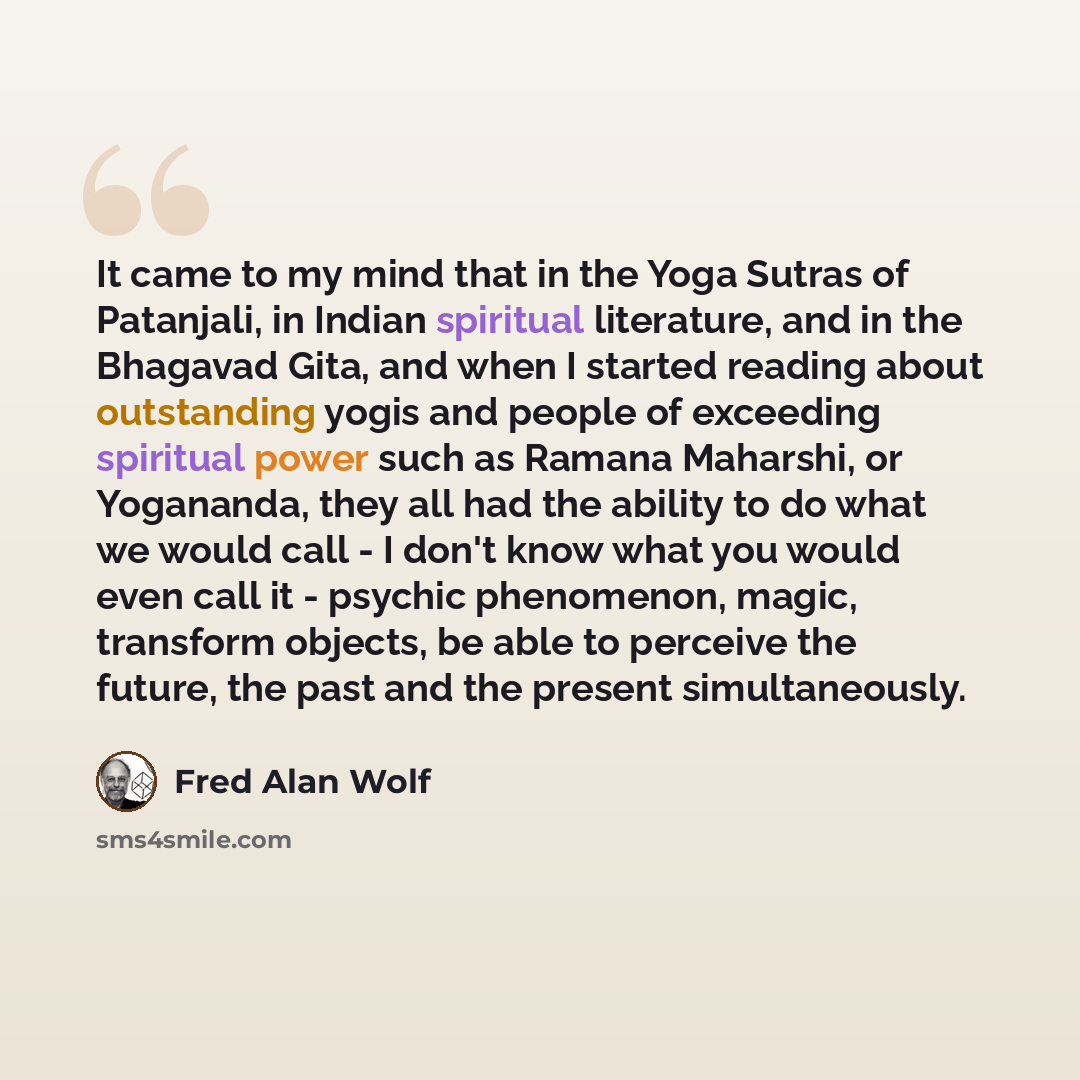“It came to my mind that in the Yoga Sutras of Patanjali, in Indian spiritual literature, and in the Bhagavad Gita, and when I started reading about outstanding yogis and people of exceeding spiritual power such as Ramana Maharshi, or Yogananda, they all had the ability to do what we would call - I…” quote by Fred Alan Wolf