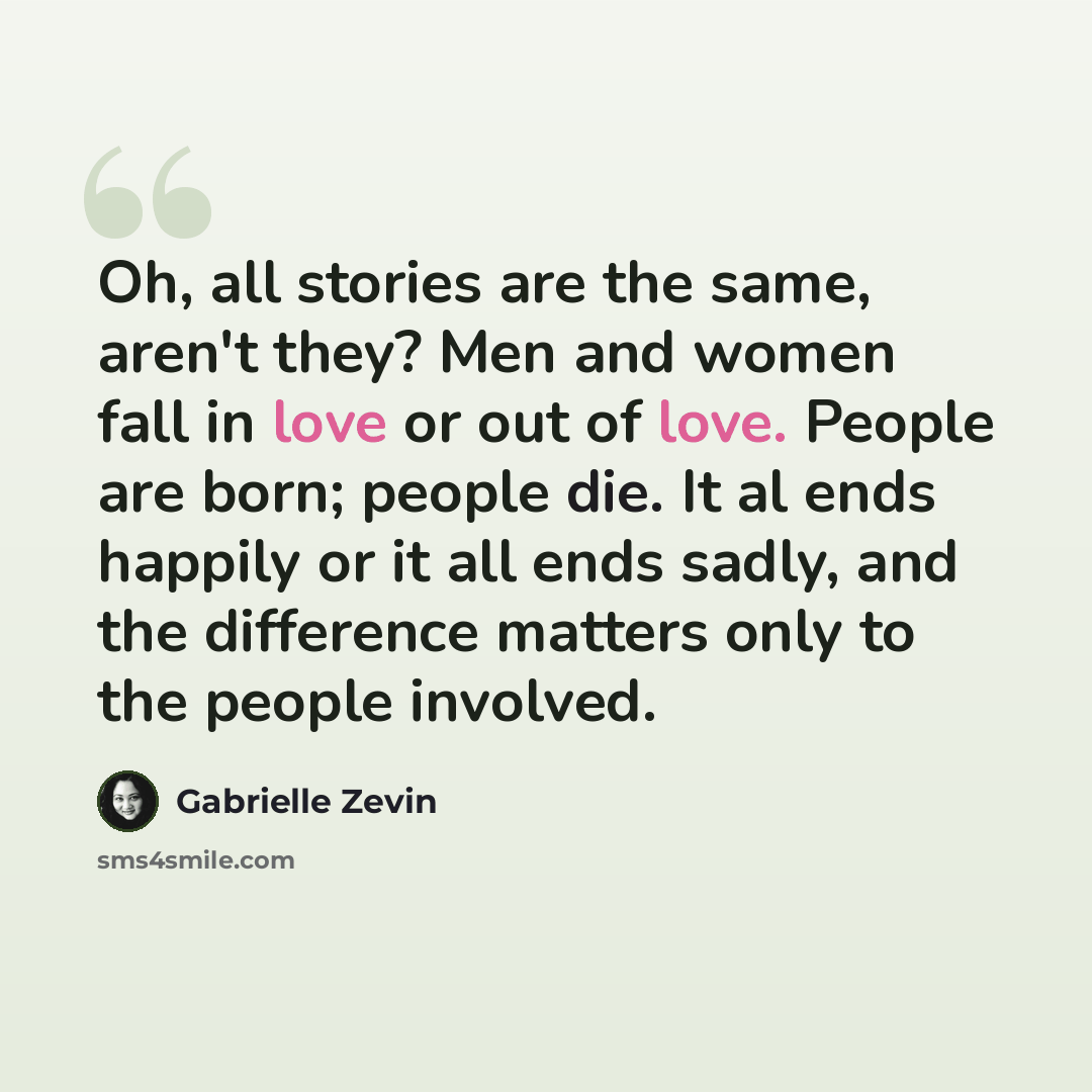 “Oh, all stories are the same, aren't they? Men and women fall in love or out of love. People are born; people die. It al ends happily or it all ends sadly, and the difference matters only to the people involved.” quote by Gabrielle Zevin