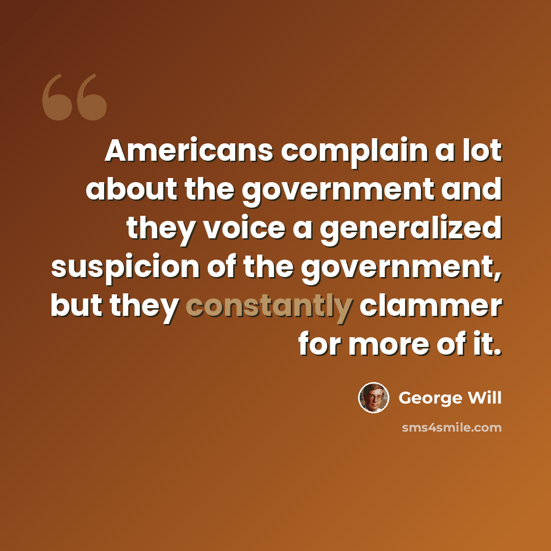 “Americans complain a lot about the government and they voice a generalized suspicion of the government, but they constantly clammer for more of it.” quote by George Will