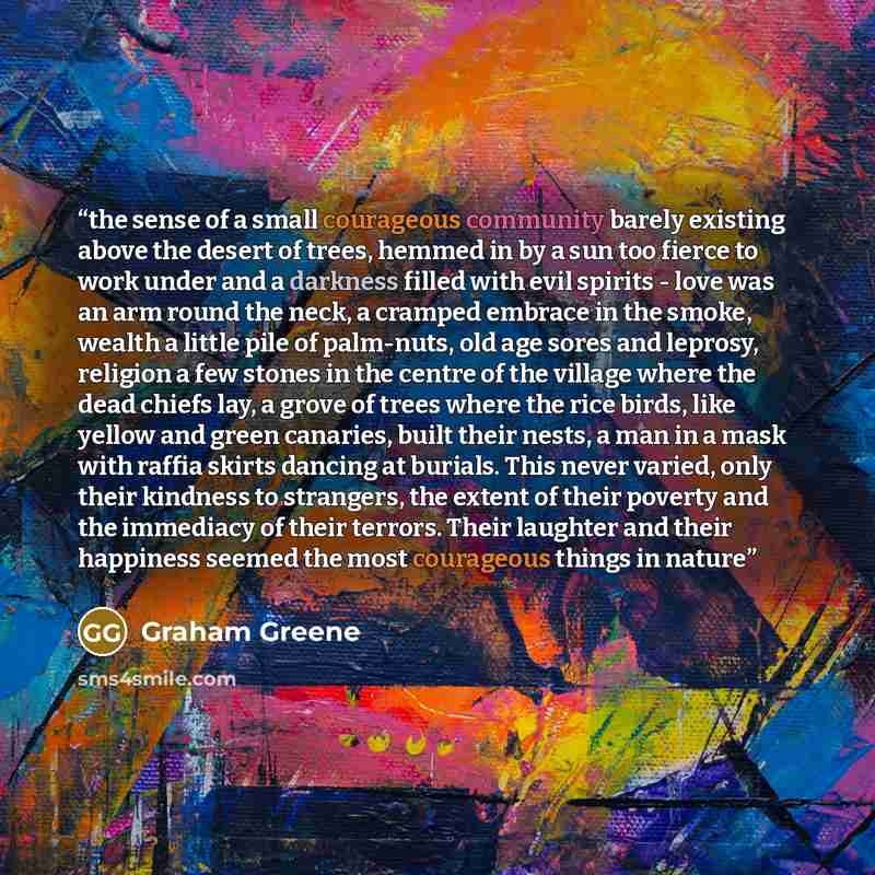 “the sense of a small courageous community barely existing above the desert of trees, hemmed in by a sun too fierce to work under and a darkness filled with evil spirits - love was an arm round the neck, a cramped embrace in the smoke, wealth a little pile of palm-nuts, old age sores and leprosy…” quote by Graham Greene
