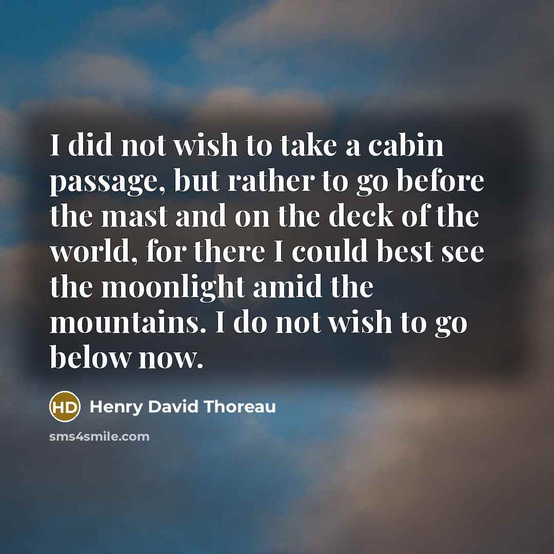 “I did not wish to take a cabin passage, but rather to go before the mast and on the deck of the world, for there I could best see the moonlight amid the mountains. I do not wish to go below now.” quote by Henry David Thoreau