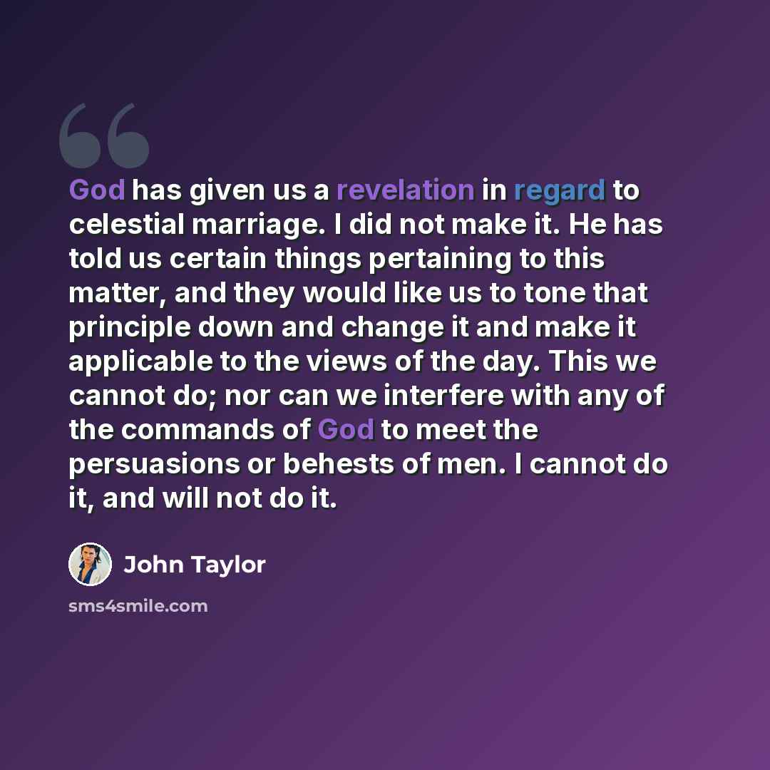 “God has given us a revelation in regard to celestial marriage. I did not make it. He has told us certain things pertaining to this matter, and they would like us to tone that principle down and change it and make it applicable to the views of the day. This we cannot do; nor can we interfere with…” quote by John Taylor