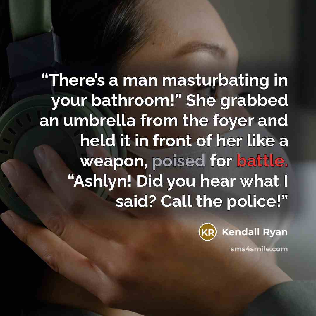 “There’s a man masturbating in your bathroom!” She grabbed an umbrella from the foyer and held it in front of her like a weapon, poised for battle. “Ashlyn! Did you hear what I said? Call the police!” quote by Kendall Ryan