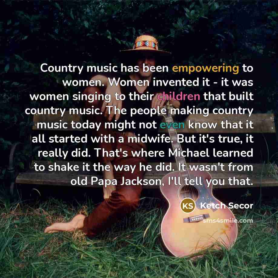 “Country music has been empowering to women. Women invented it - it was women singing to their children that built country music. The people making country music today might not even know that it all started with a midwife. But it's true, it really did. That's where Michael learned to shake it the…” quote by Ketch Secor