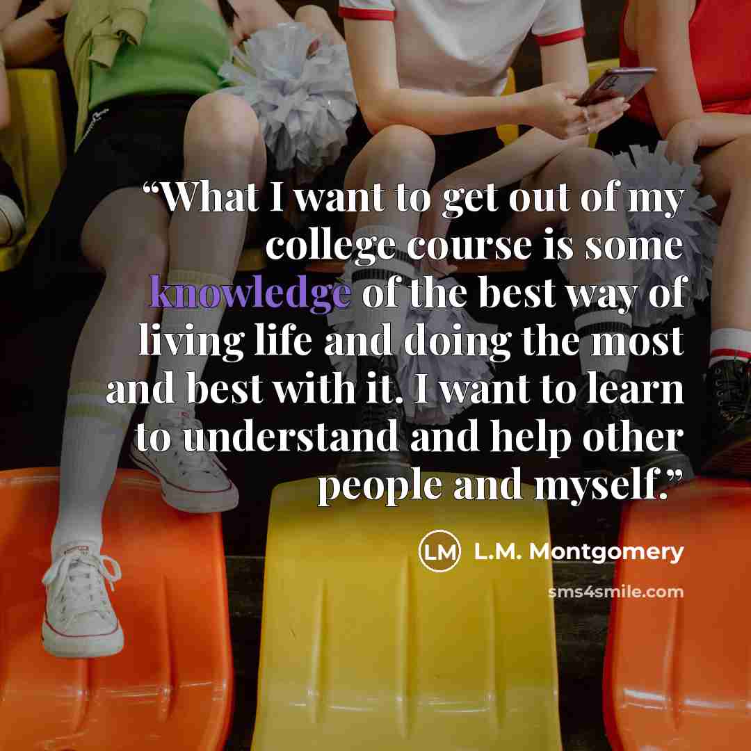“What I want to get out of my college course is some knowledge of the best way of living life and doing the most and best with it. I want to learn to understand and help other people and myself.” quote by L.M. Montgomery