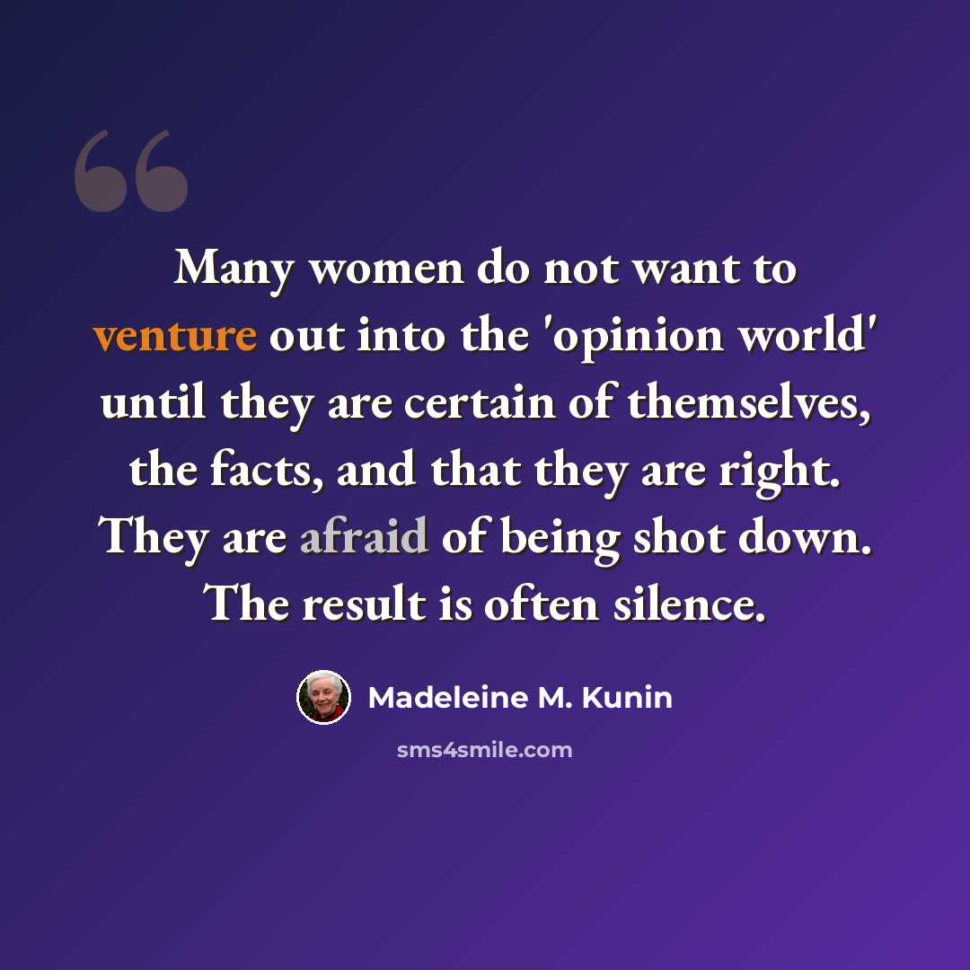 “Many women do not want to venture out into the 'opinion world' until they are certain of themselves, the facts, and that they are right. They are afraid of being shot down. The result is often silence.” quote by Madeleine M. Kunin