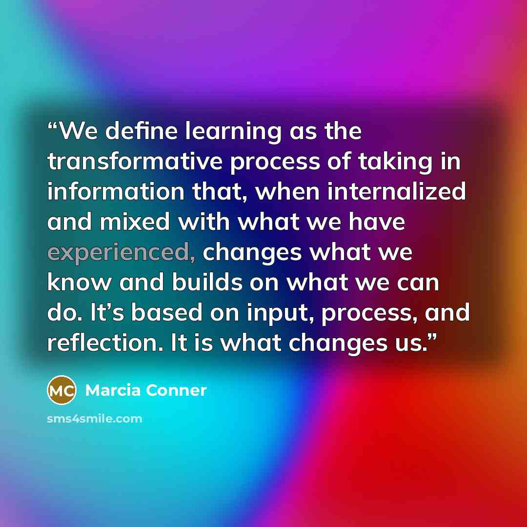 “We define learning as the transformative process of taking in information that, when internalized and mixed with what we have experienced, changes what we know and builds on what we can do. It’s based on input, process, and reflection. It is what changes us.” quote by Marcia Conner