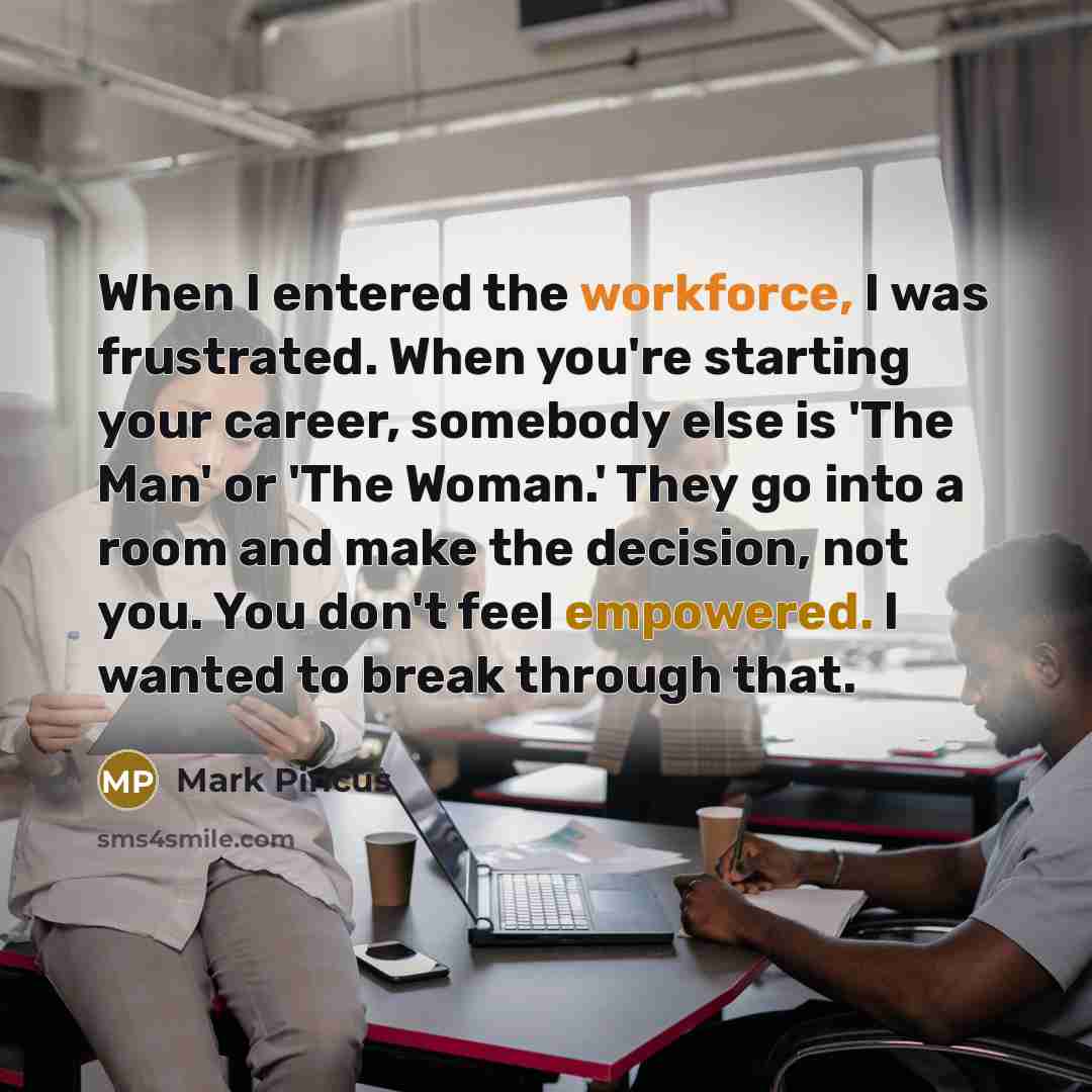 “When I entered the workforce, I was frustrated. When you're starting your career, somebody else is 'The Man' or 'The Woman.' They go into a room and make the decision, not you. You don't feel empowered. I wanted to break through that.” quote by Mark Pincus