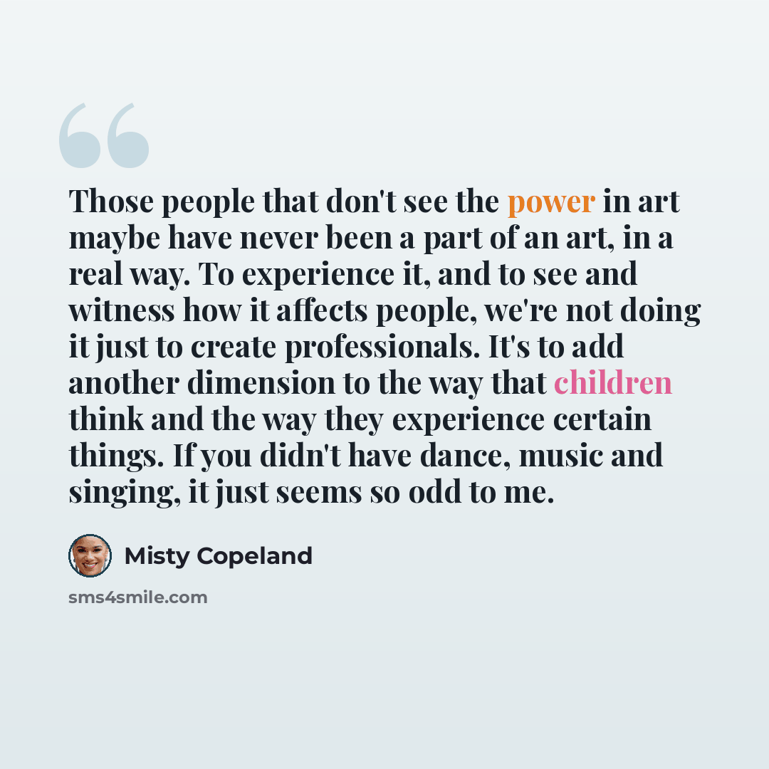 “Those people that don't see the power in art maybe have never been a part of an art, in a real way. To experience it, and to see and witness how it affects people, we're not doing it just to create professionals. It's to add another dimension to the way that children think and the way they…” quote by Misty Copeland