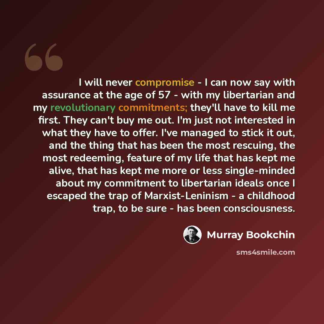 “I will never compromise - I can now say with assurance at the age of 57 - with my libertarian and my revolutionary commitments; they'll have to kill me first. They can't buy me out. I'm just not interested in what they have to offer. I've managed to stick it out, and the thing that has been the…” quote by Murray Bookchin