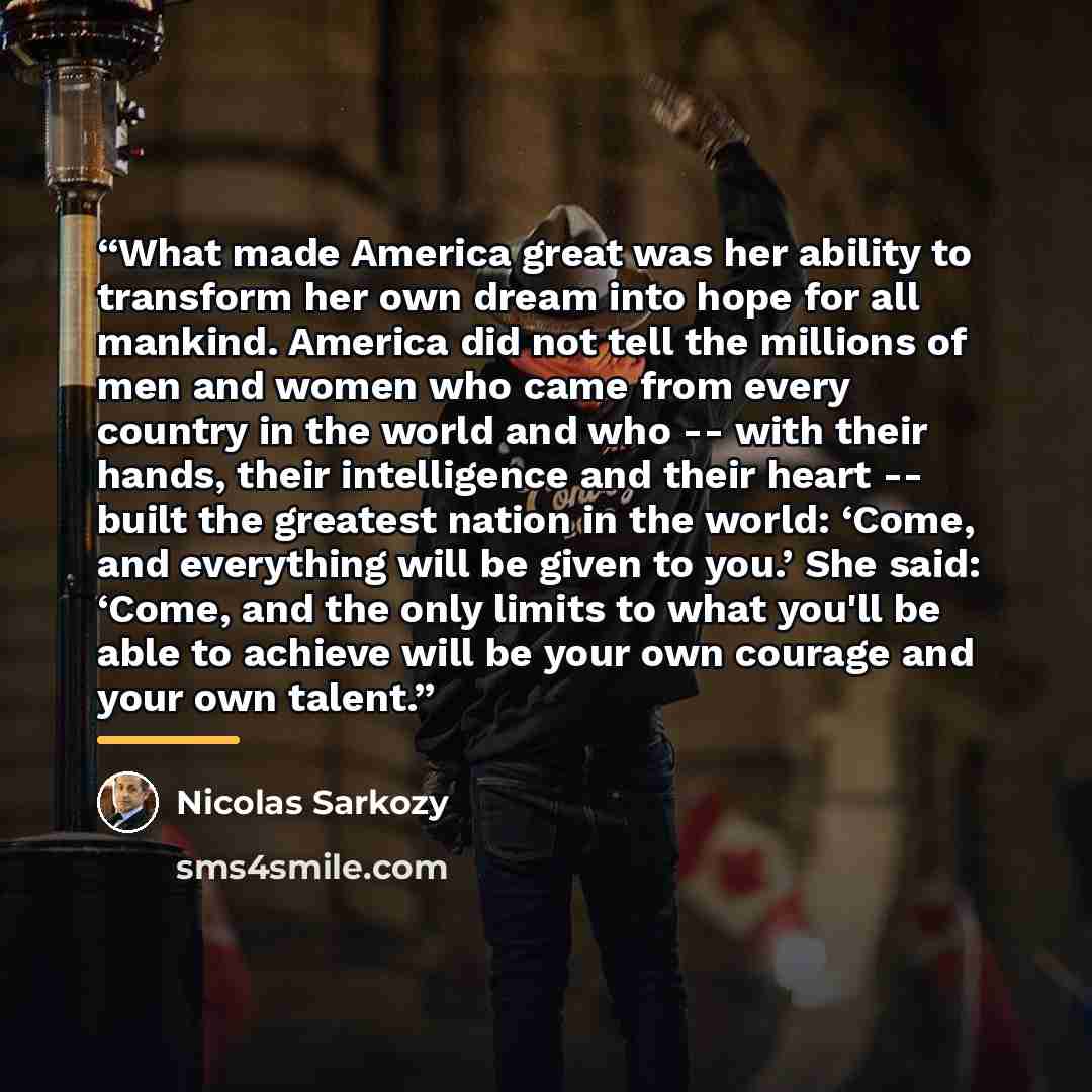 “What made America great was her ability to transform her own dream into hope for all mankind. America did not tell the millions of men and women who came from every country in the world and who -- with their hands, their intelligence and their heart -- built the greatest nation in the world…” quote by Nicolas Sarkozy
