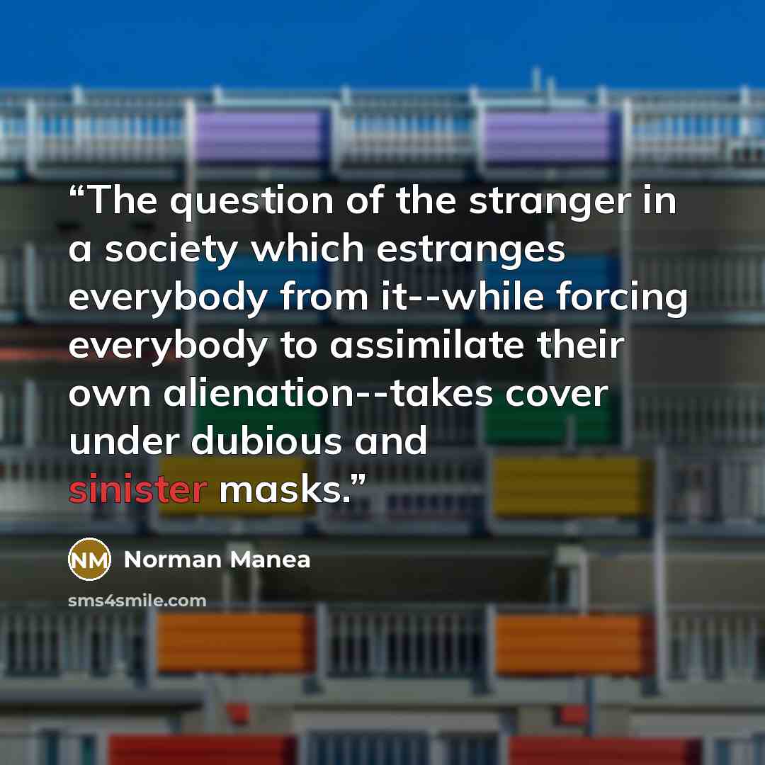 “The question of the stranger in a society which estranges everybody from it--while forcing everybody to assimilate their own alienation--takes cover under dubious and sinister masks.” quote by Norman Manea
