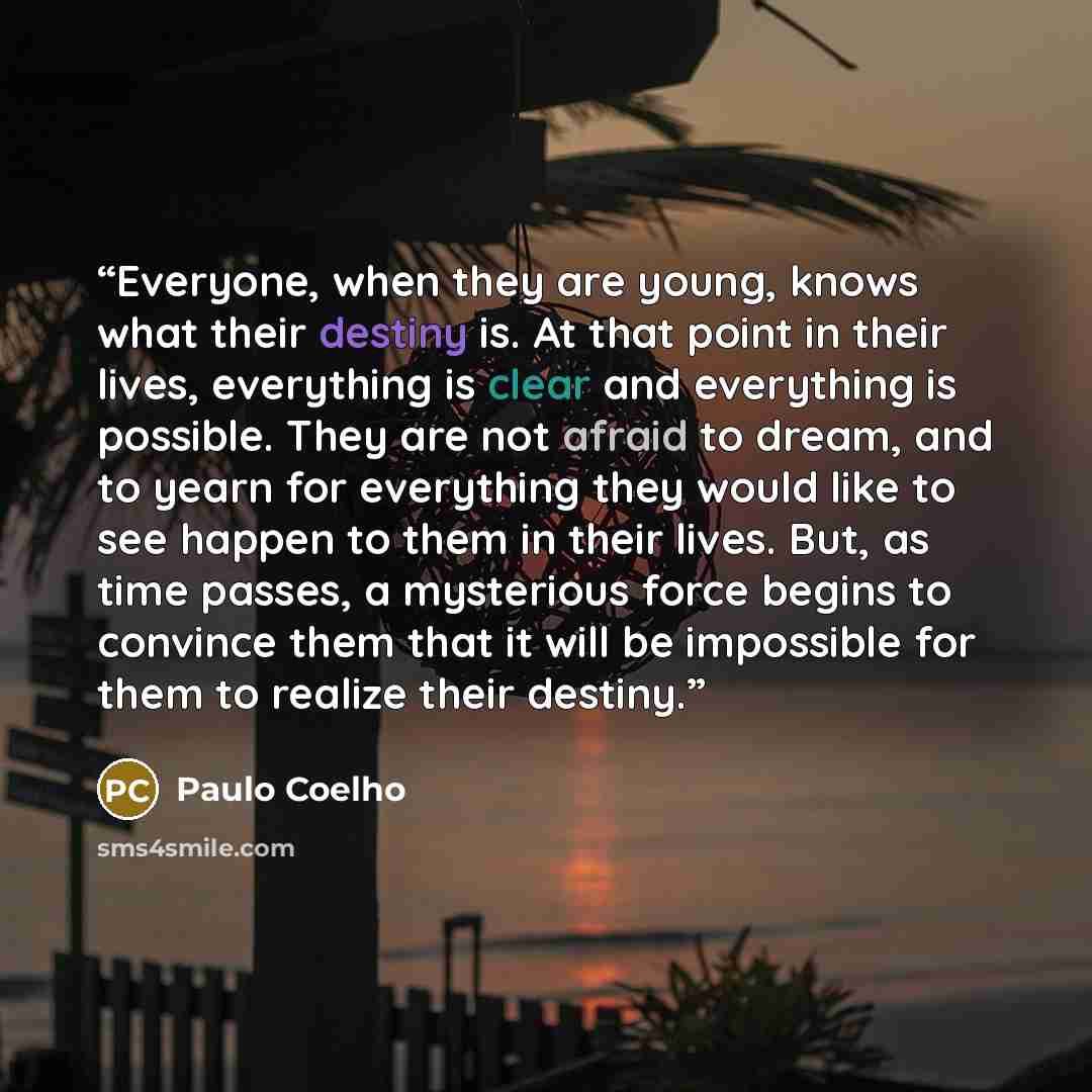 “Everyone, when they are young, knows what their destiny is. At that point in their lives, everything is clear and everything is possible. They are not afraid to dream, and to yearn for everything they would like to see happen to them in their lives. But, as time passes, a mysterious force begins…” quote by Paulo Coelho