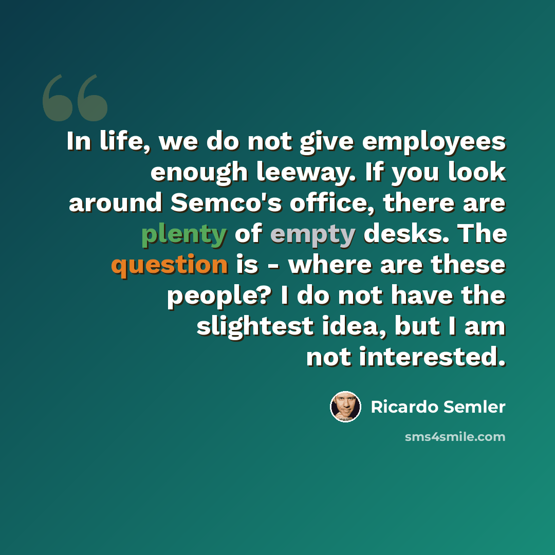 “In life, we do not give employees enough leeway. If you look around Semco's office, there are plenty of empty desks. The question is - where are these people? I do not have the slightest idea, but I am not interested.” quote by Ricardo Semler