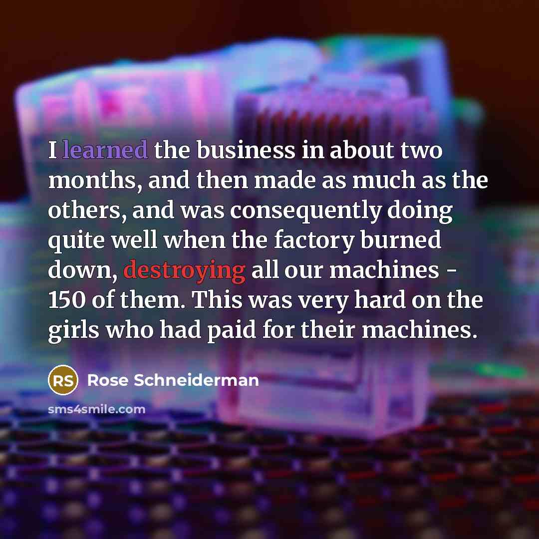 “I learned the business in about two months, and then made as much as the others, and was consequently doing quite well when the factory burned down, destroying all our machines - 150 of them. This was very hard on the girls who had paid for their machines.” quote by Rose Schneiderman