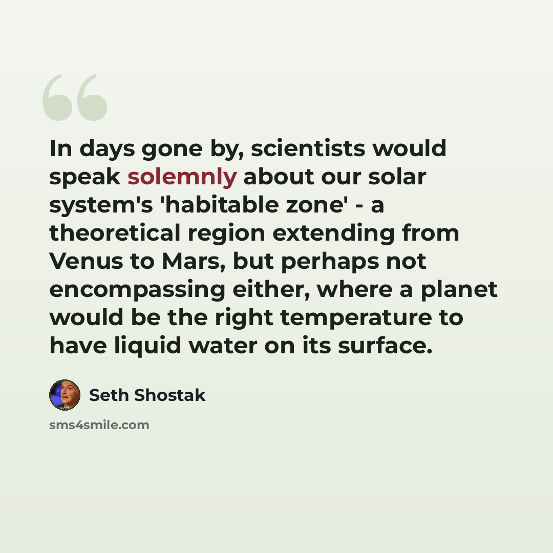 “In days gone by, scientists would speak solemnly about our solar system's 'habitable zone' - a theoretical region extending from Venus to Mars, but perhaps not encompassing either, where a planet would be the right temperature to have liquid water on its surface.” quote by Seth Shostak